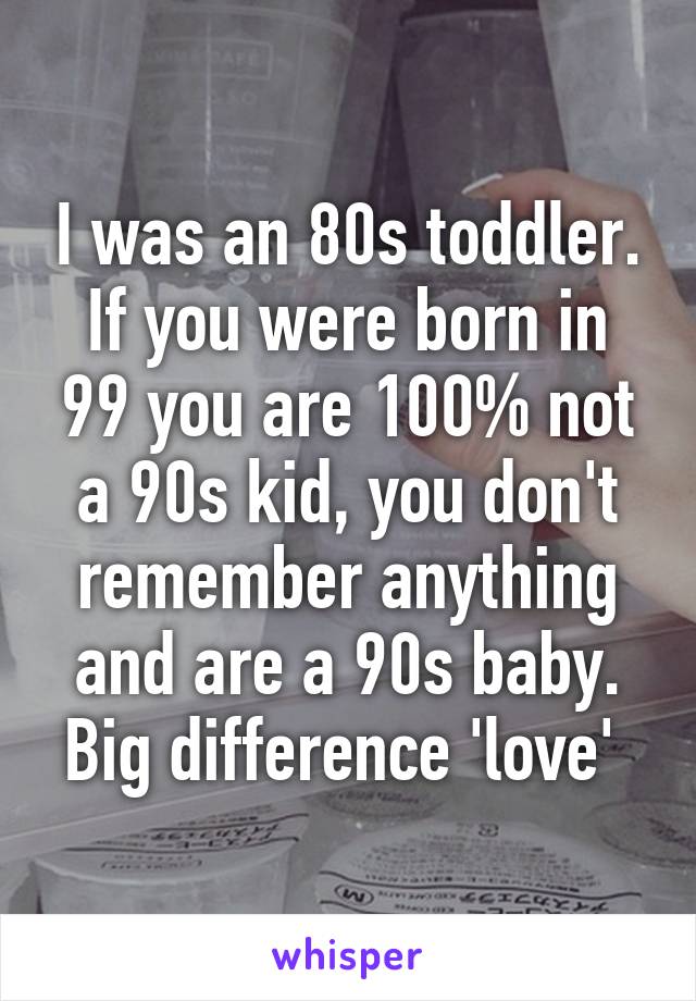 I was an 80s toddler. If you were born in 99 you are 100% not a 90s kid, you don't remember anything and are a 90s baby. Big difference 'love' 