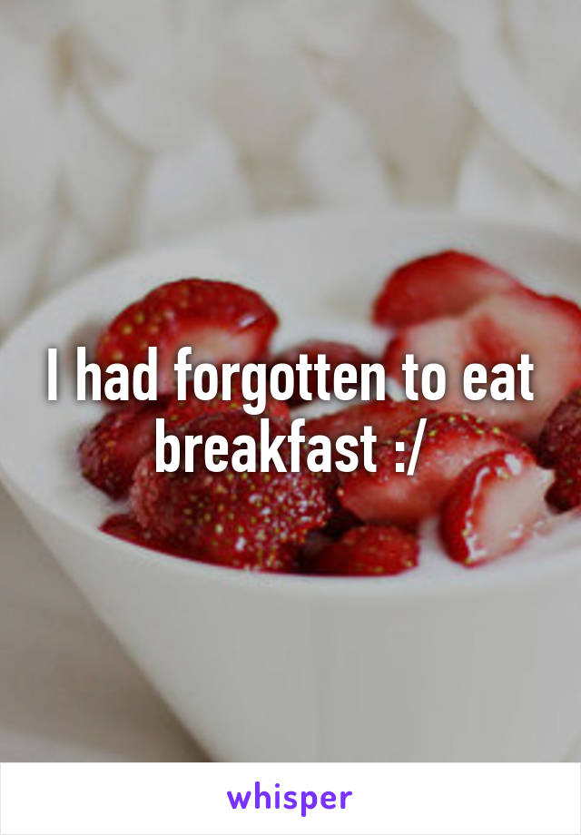 I had forgotten to eat breakfast :/