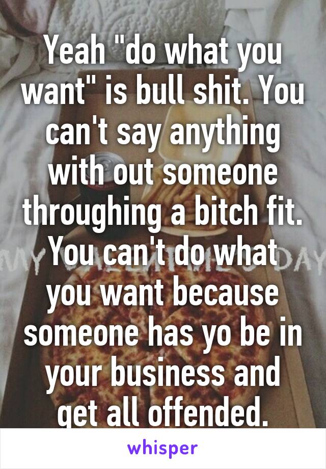 Yeah "do what you want" is bull shit. You can't say anything with out someone throughing a bitch fit.
You can't do what you want because someone has yo be in your business and get all offended.