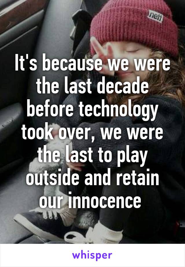 It's because we were the last decade before technology took over, we were the last to play outside and retain our innocence 