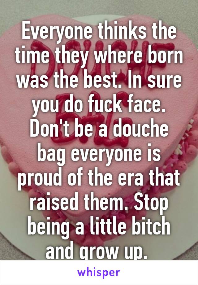 Everyone thinks the time they where born was the best. In sure you do fuck face. Don't be a douche bag everyone is proud of the era that raised them. Stop being a little bitch and grow up. 