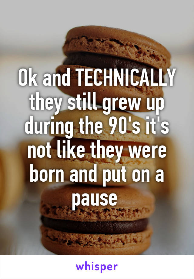 Ok and TECHNICALLY they still grew up during the 90's it's not like they were born and put on a pause 