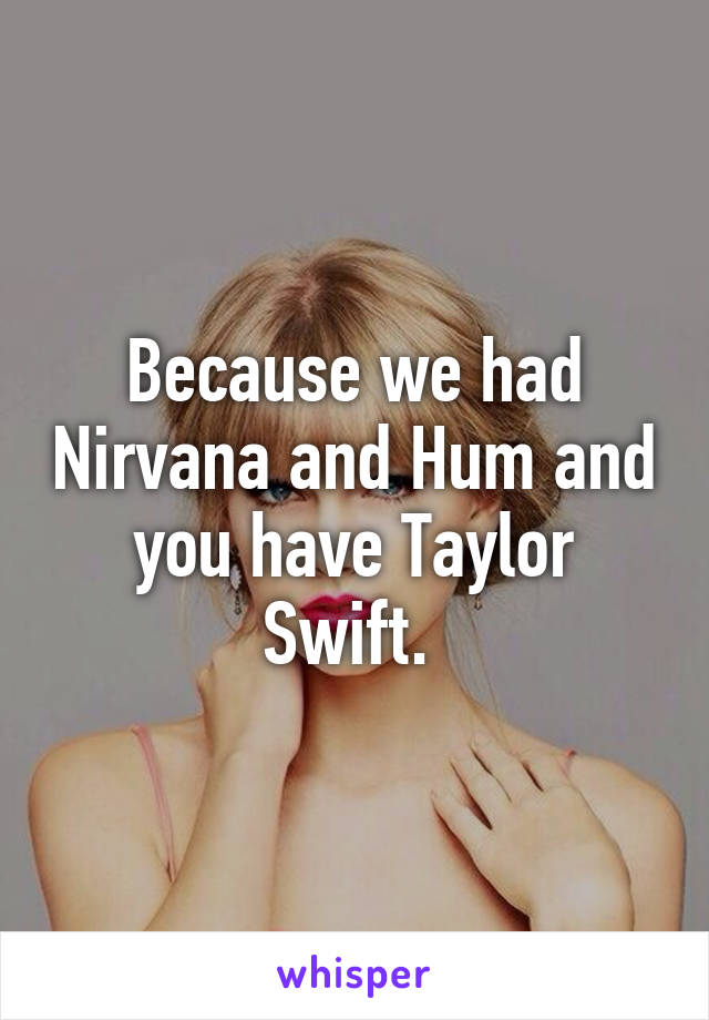 Because we had Nirvana and Hum and you have Taylor Swift. 