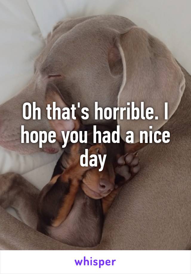 Oh that's horrible. I hope you had a nice day 