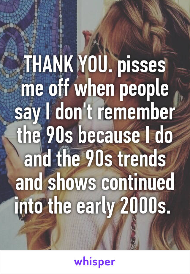 THANK YOU. pisses me off when people say I don't remember the 90s because I do and the 90s trends and shows continued into the early 2000s. 