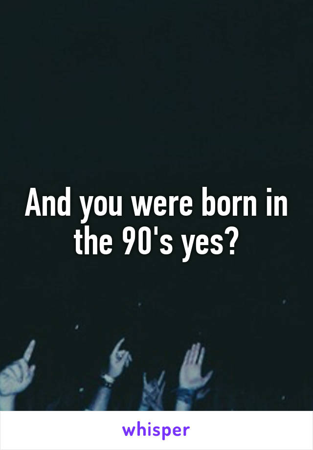 And you were born in the 90's yes?