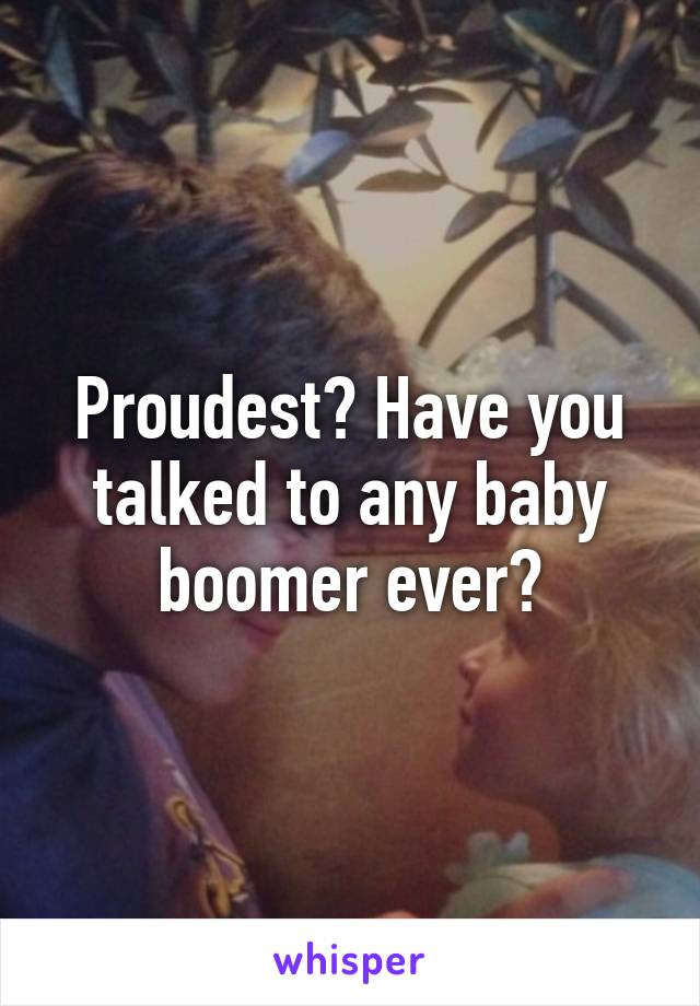 Proudest? Have you talked to any baby boomer ever?