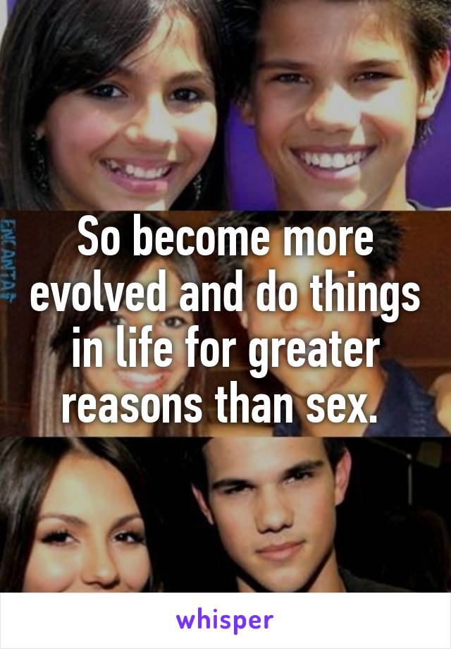 So become more evolved and do things in life for greater reasons than sex. 