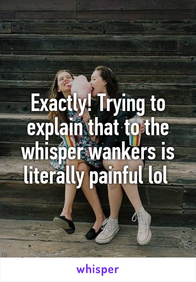 Exactly! Trying to explain that to the whisper wankers is literally painful lol 