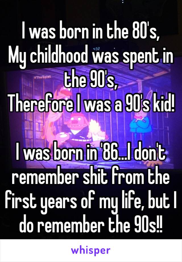 I was born in the 80's,
My childhood was spent in the 90's,
Therefore I was a 90's kid! 

I was born in '86...I don't remember shit from the first years of my life, but I do remember the 90s!!