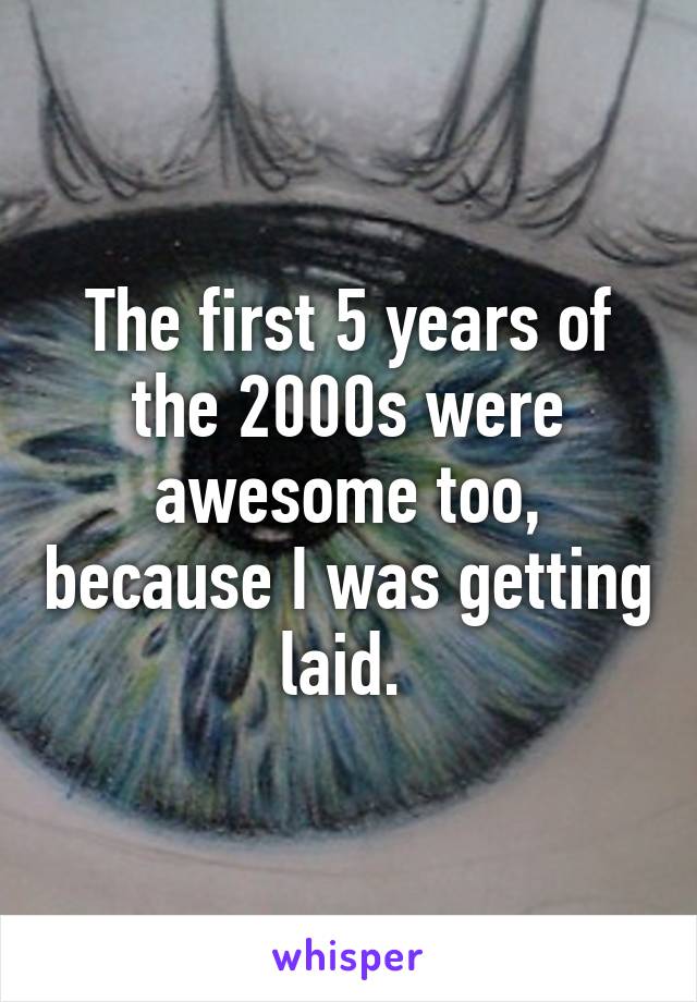 The first 5 years of the 2000s were awesome too, because I was getting laid. 