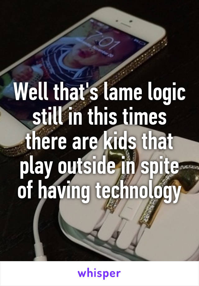 Well that's lame logic still in this times there are kids that play outside in spite of having technology