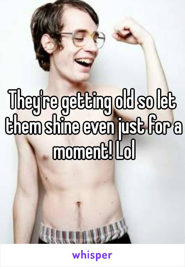 They're getting old so let them shine even just for a moment! Lol