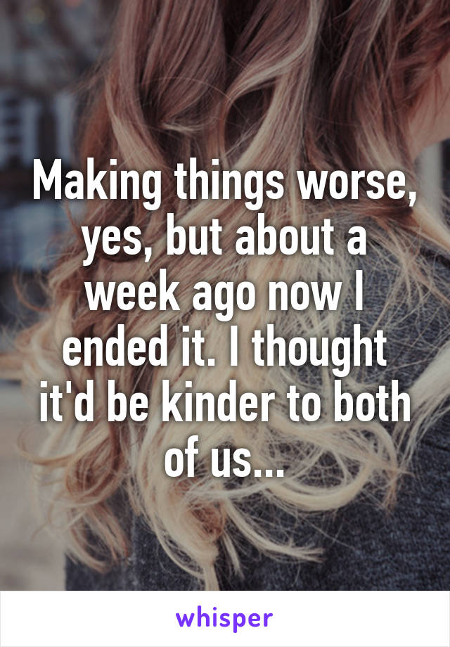 Making things worse, yes, but about a week ago now I ended it. I thought it'd be kinder to both of us...