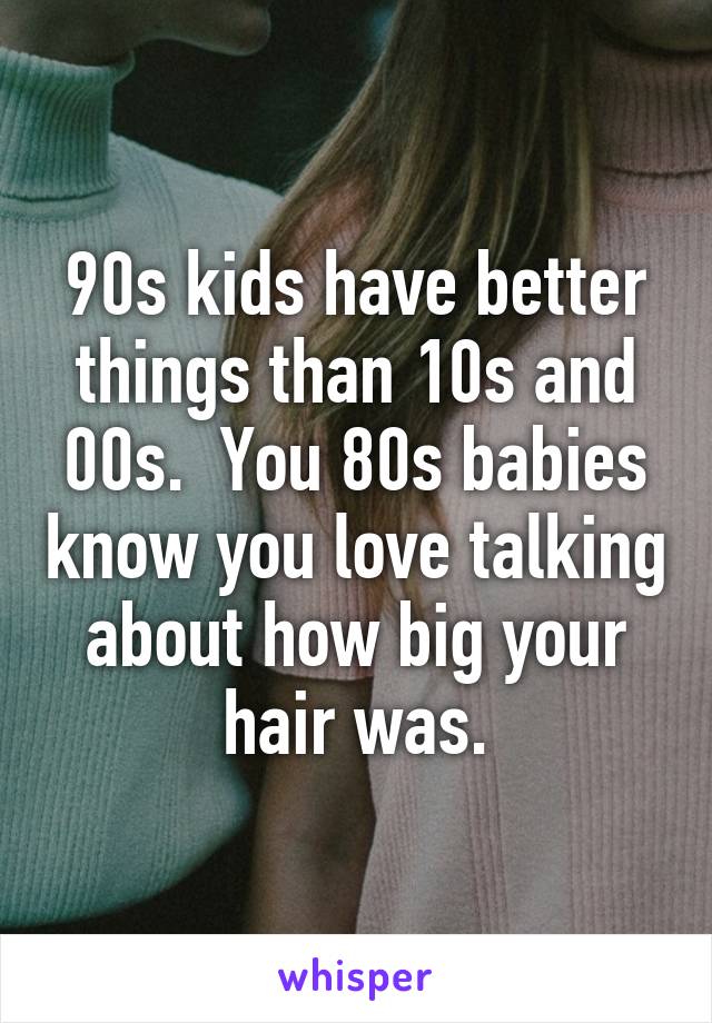 90s kids have better things than 10s and 00s.  You 80s babies know you love talking about how big your hair was.