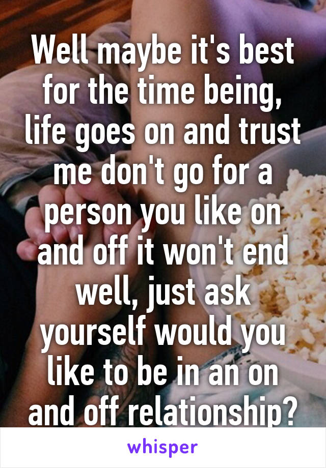 Well maybe it's best for the time being, life goes on and trust me don't go for a person you like on and off it won't end well, just ask yourself would you like to be in an on and off relationship?