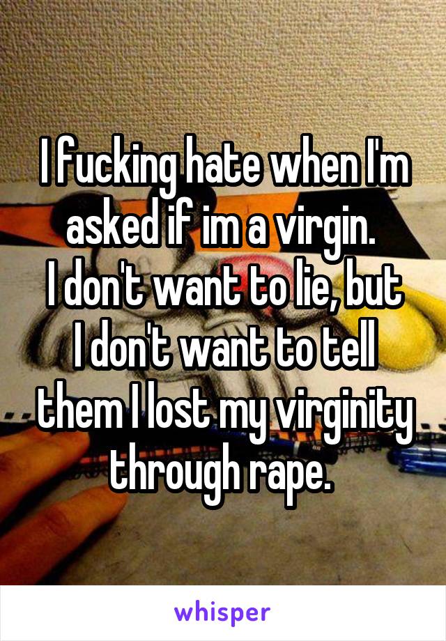 I fucking hate when I'm asked if im a virgin. 
I don't want to lie, but I don't want to tell them I lost my virginity through rape. 