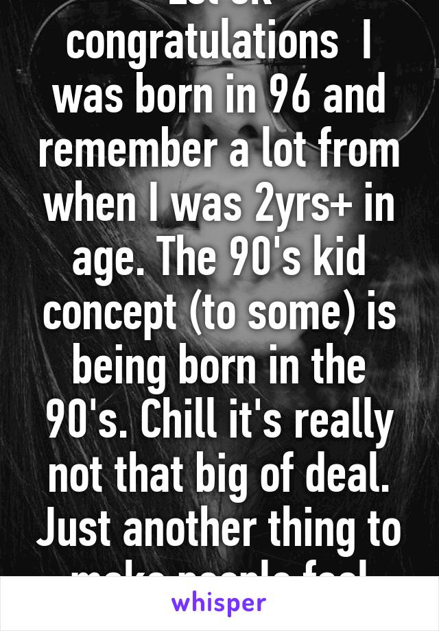 Lol ok congratulations  I was born in 96 and remember a lot from when I was 2yrs+ in age. The 90's kid concept (to some) is being born in the 90's. Chill it's really not that big of deal. Just another thing to make people feel ACCEPTED. 