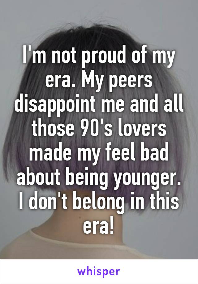 I'm not proud of my era. My peers disappoint me and all those 90's lovers made my feel bad about being younger. I don't belong in this era!