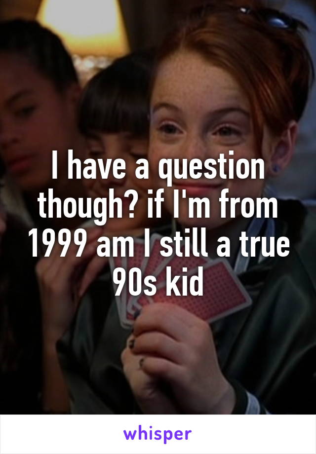 I have a question though? if I'm from 1999 am I still a true 90s kid