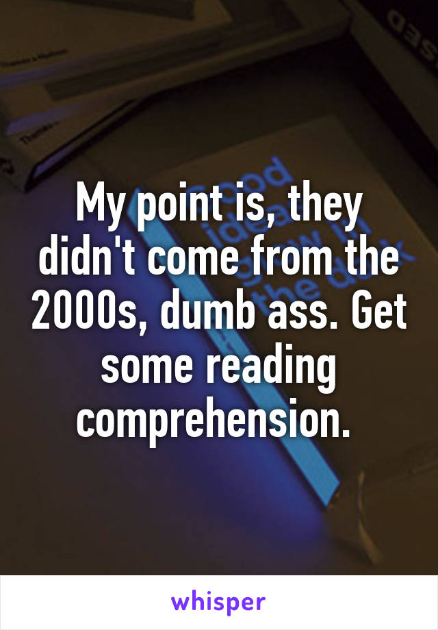 My point is, they didn't come from the 2000s, dumb ass. Get some reading comprehension. 