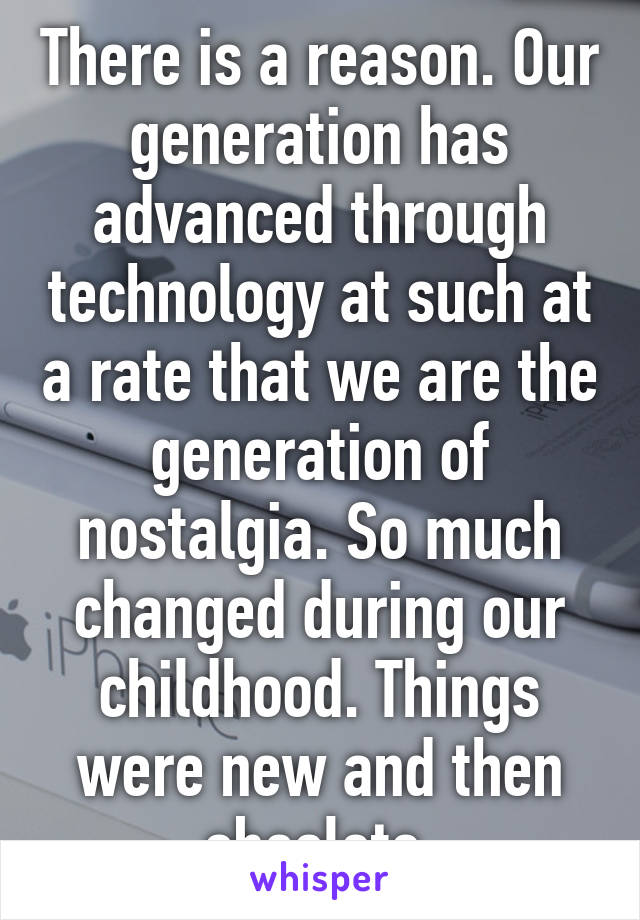 There is a reason. Our generation has advanced through technology at such at a rate that we are the generation of nostalgia. So much changed during our childhood. Things were new and then obsolete.