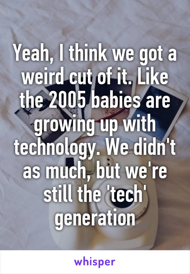 Yeah, I think we got a weird cut of it. Like the 2005 babies are growing up with technology. We didn't as much, but we're still the 'tech' generation