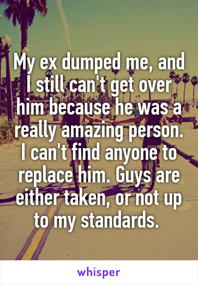 My ex dumped me, and I still can't get over him because he was a really amazing person. I can't find anyone to replace him. Guys are either taken, or not up to my standards. 