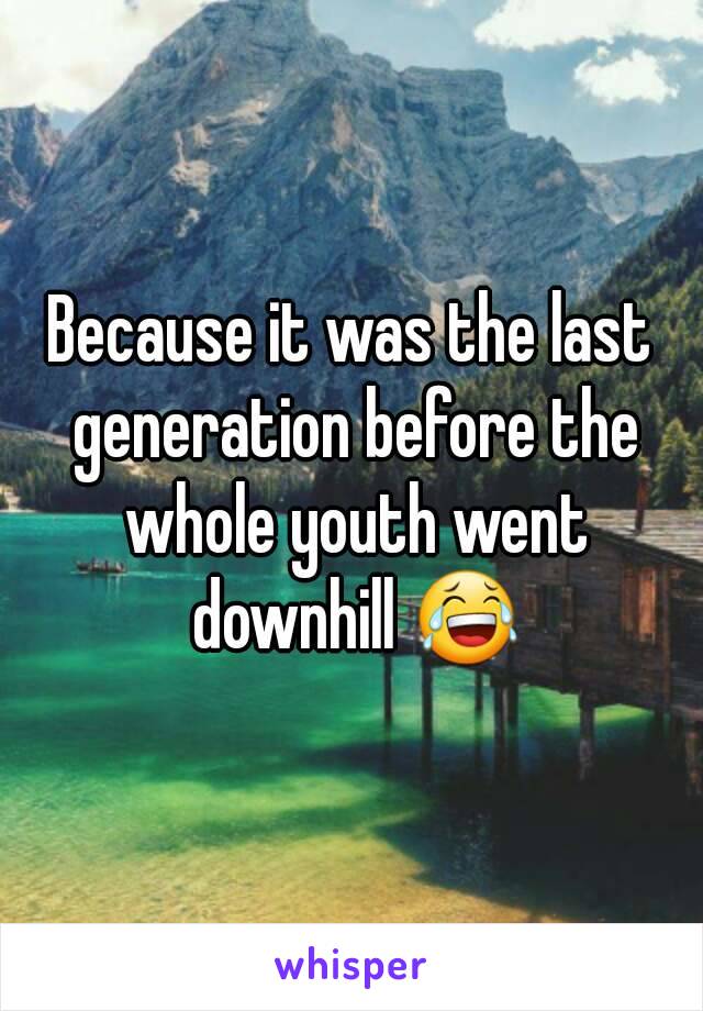 Because it was the last generation before the whole youth went downhill 😂