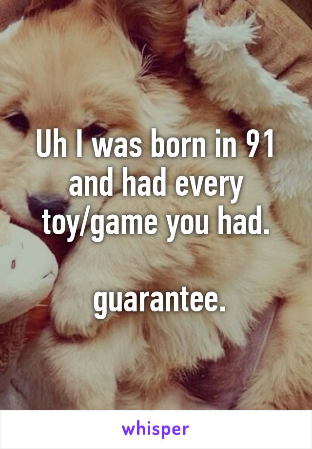 Uh I was born in 91 and had every toy/game you had.

 guarantee.