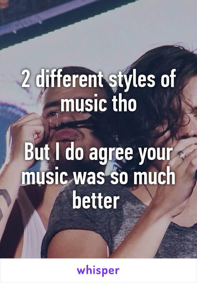 2 different styles of music tho

But I do agree your music was so much better 