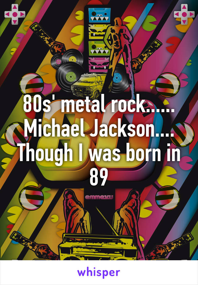 80s' metal rock...... Michael Jackson.... Though I was born in 89