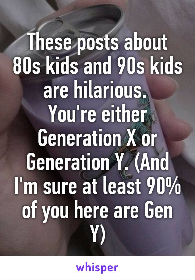 These posts about 80s kids and 90s kids are hilarious. 
You're either Generation X or Generation Y. (And I'm sure at least 90% of you here are Gen Y)