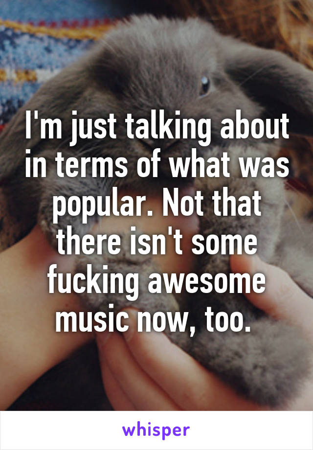 I'm just talking about in terms of what was popular. Not that there isn't some fucking awesome music now, too. 