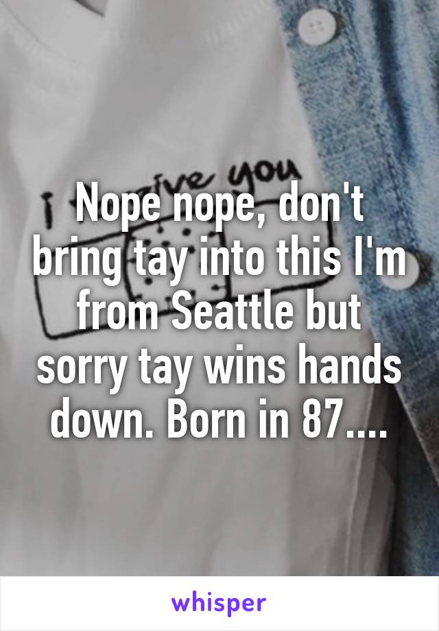 Nope nope, don't bring tay into this I'm from Seattle but sorry tay wins hands down. Born in 87....