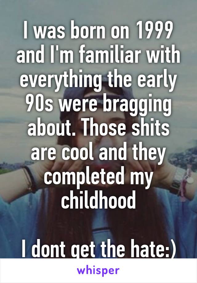 I was born on 1999 and I'm familiar with everything the early 90s were bragging about. Those shits are cool and they completed my childhood

I dont get the hate:)