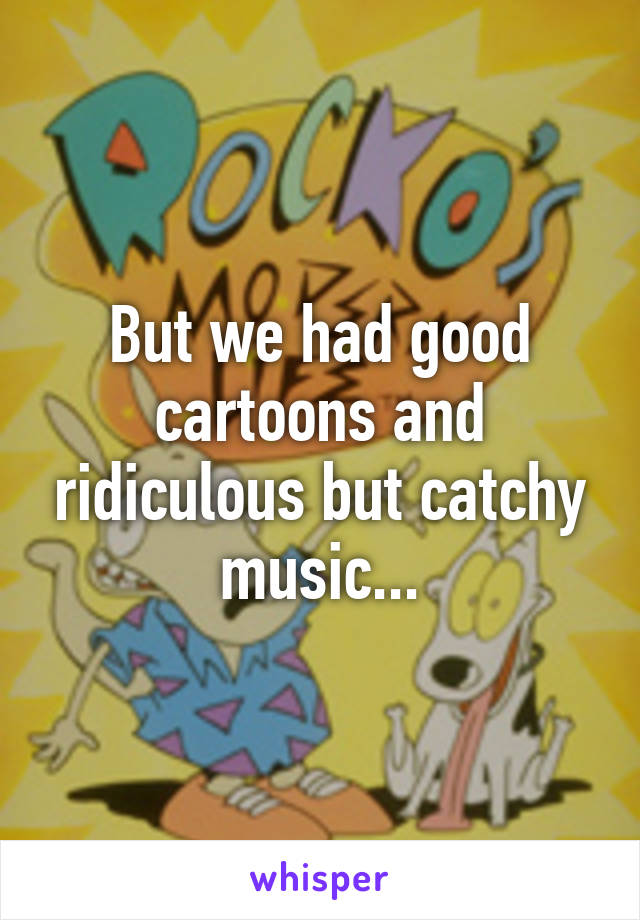 But we had good cartoons and ridiculous but catchy music...