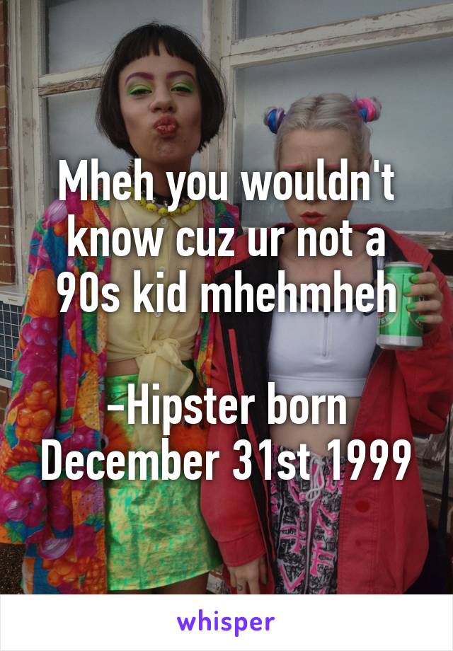 Mheh you wouldn't know cuz ur not a 90s kid mhehmheh

-Hipster born December 31st 1999