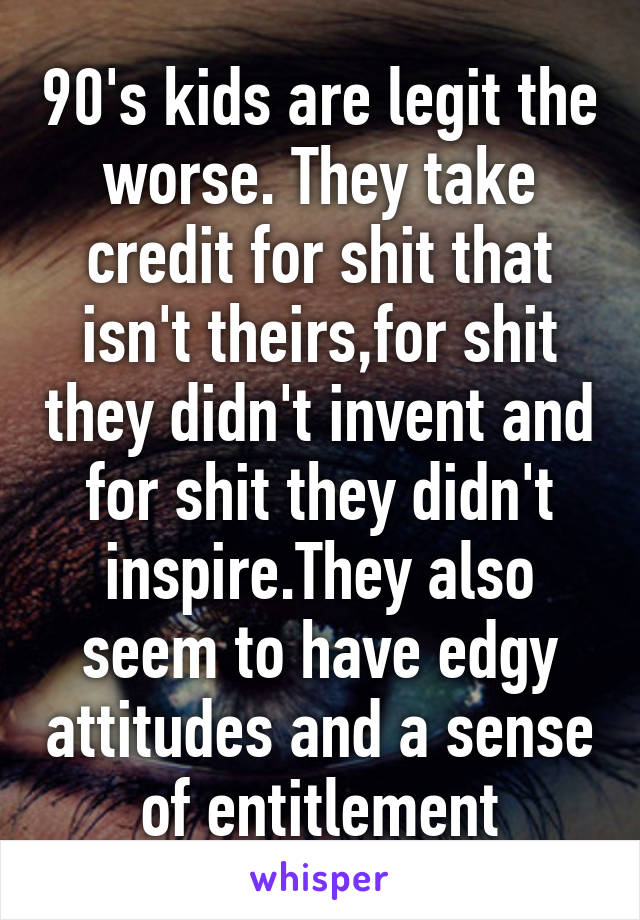 90's kids are legit the worse. They take credit for shit that isn't theirs,for shit they didn't invent and for shit they didn't inspire.They also seem to have edgy attitudes and a sense of entitlement