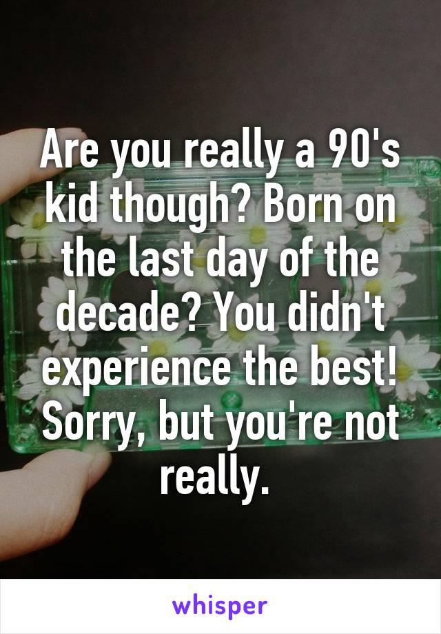 Are you really a 90's kid though? Born on the last day of the decade? You didn't experience the best! Sorry, but you're not really. 