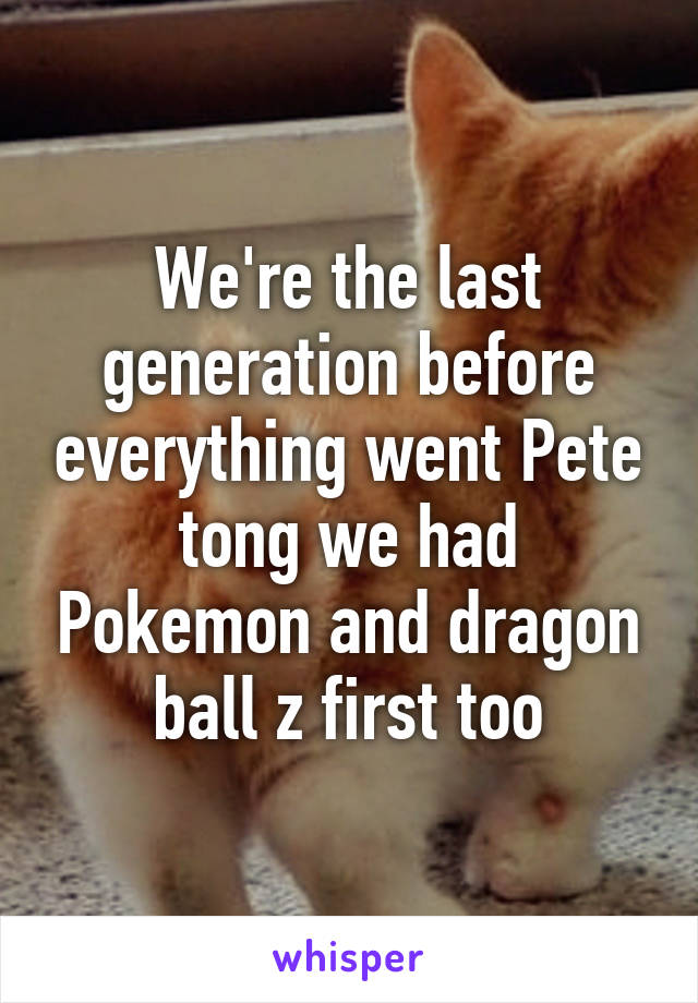 We're the last generation before everything went Pete tong we had Pokemon and dragon ball z first too