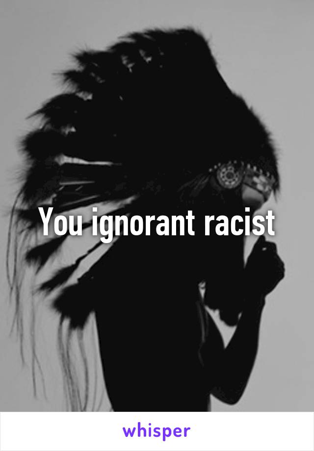 You ignorant racist