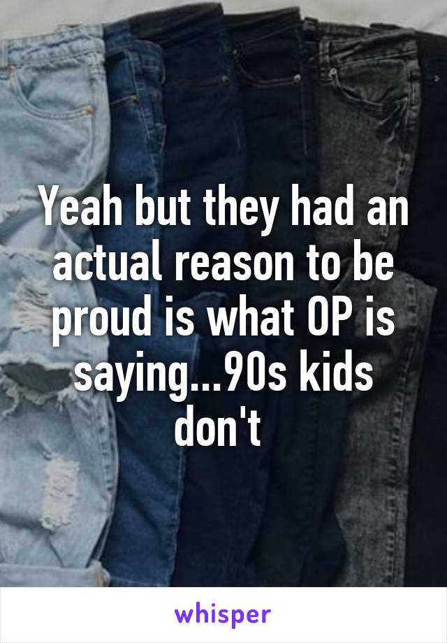 Yeah but they had an actual reason to be proud is what OP is saying...90s kids don't 