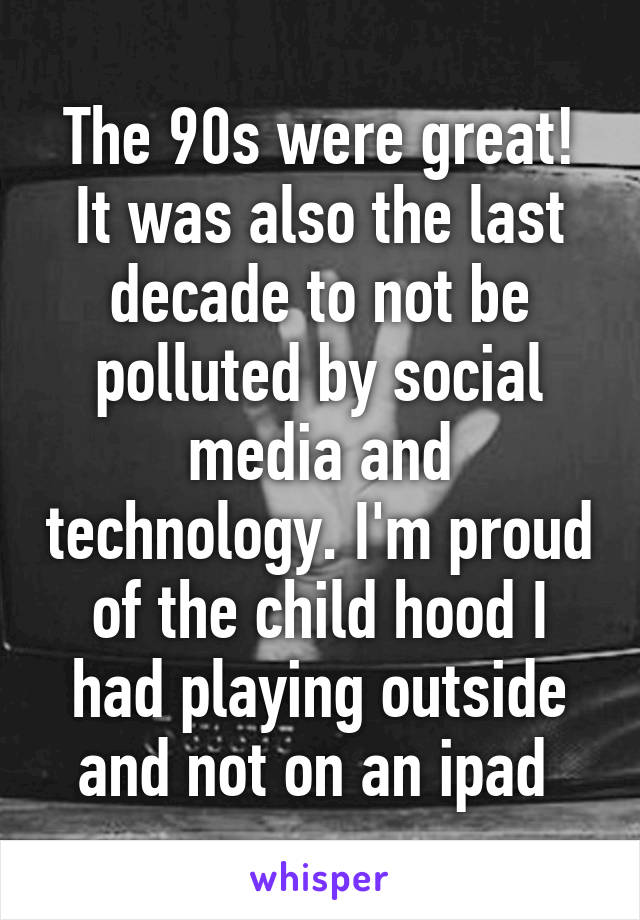 The 90s were great! It was also the last decade to not be polluted by social media and technology. I'm proud of the child hood I had playing outside and not on an ipad 