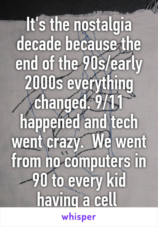 It's the nostalgia decade because the end of the 90s/early 2000s everything changed. 9/11 happened and tech went crazy.  We went from no computers in 90 to every kid having a cell 