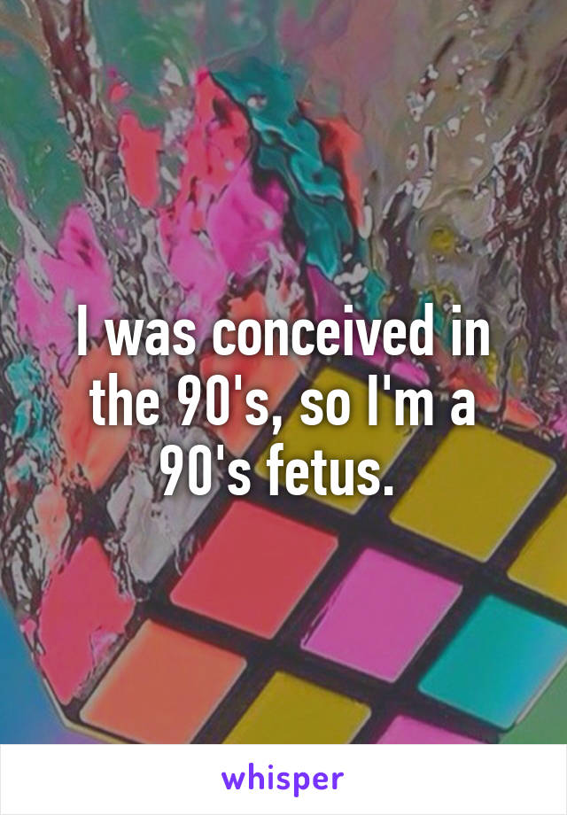 I was conceived in the 90's, so I'm a 90's fetus. 