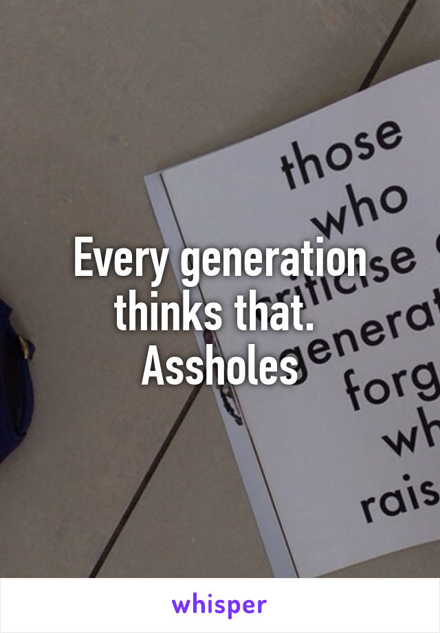 Every generation thinks that. 
Assholes