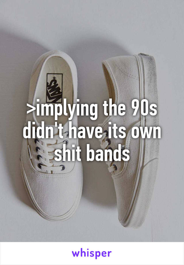 >implying the 90s didn't have its own shit bands