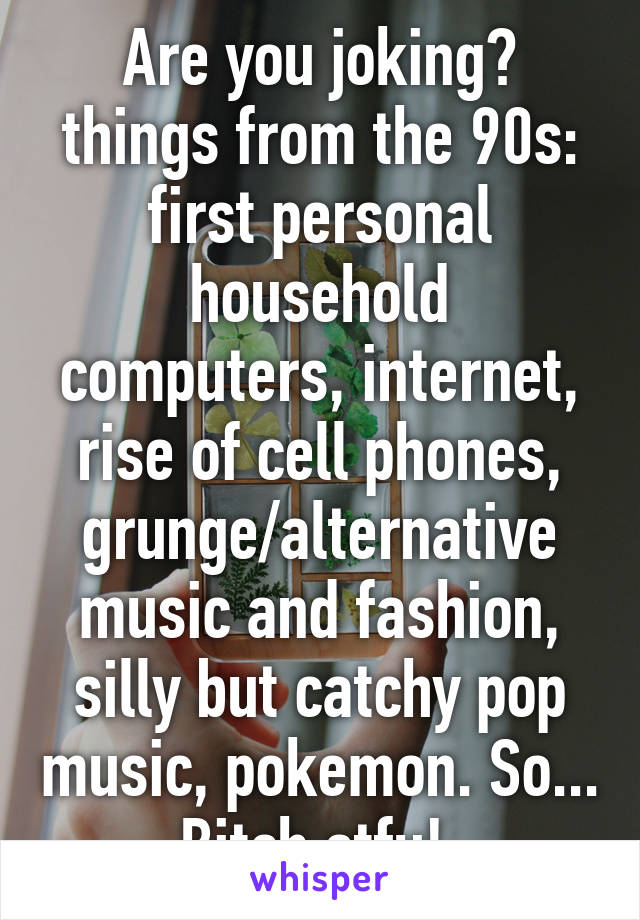 Are you joking? things from the 90s: first personal household computers, internet, rise of cell phones, grunge/alternative music and fashion, silly but catchy pop music, pokemon. So... Bitch stfu! 