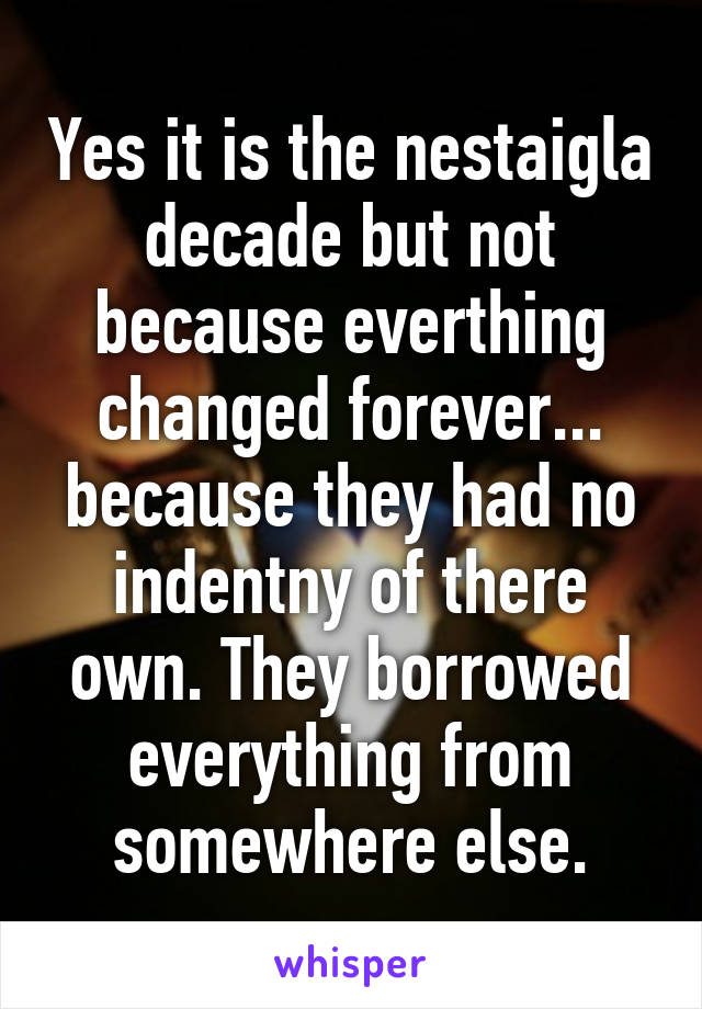 Yes it is the nestaigla decade but not because everthing changed forever... because they had no indentny of there own. They borrowed everything from somewhere else.